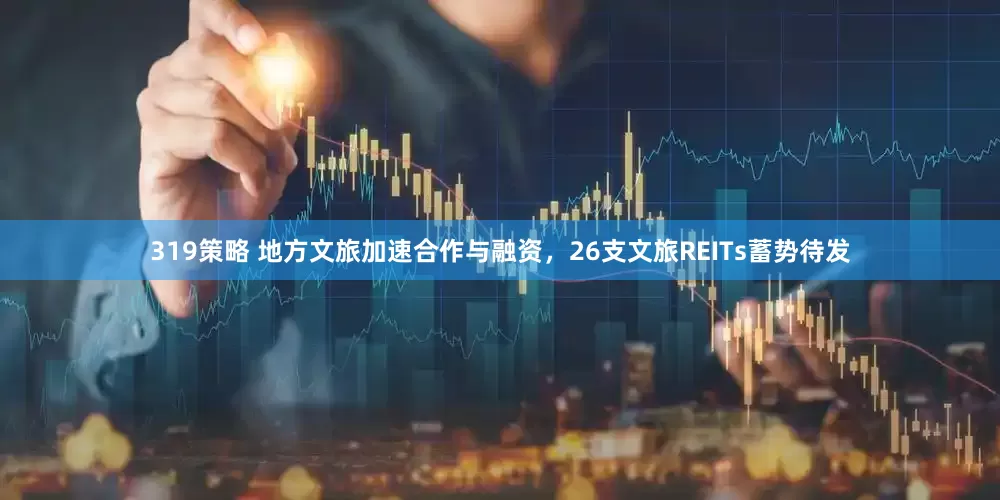 319策略 地方文旅加速合作与融资，26支文旅REITs蓄势待发