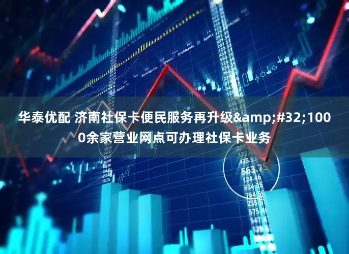 华泰优配 济南社保卡便民服务再升级&#32;1000余家营业网点可办理社保卡业务