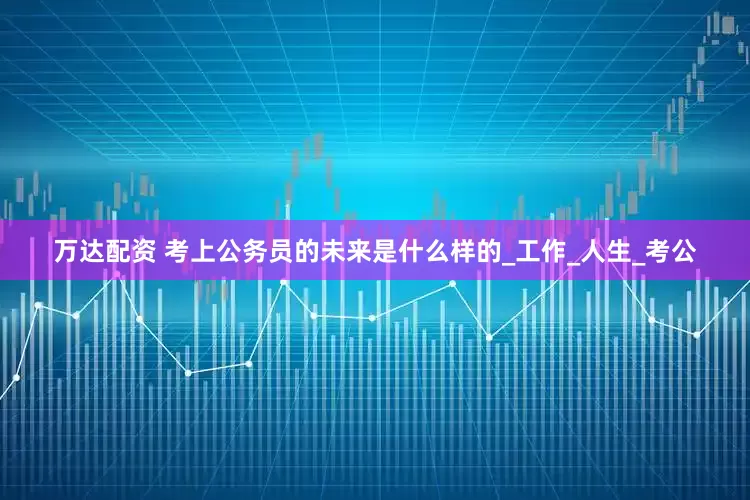 万达配资 考上公务员的未来是什么样的_工作_人生_考公