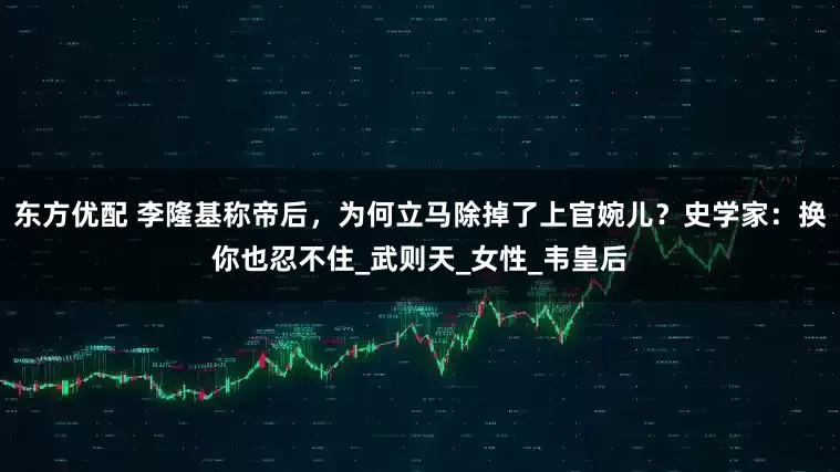 东方优配 李隆基称帝后，为何立马除掉了上官婉儿？史学家：换你也忍不住_武则天_女性_韦皇后