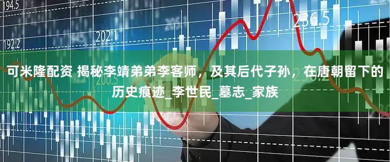 可米隆配资 揭秘李靖弟弟李客师，及其后代子孙，在唐朝留下的历史痕迹_李世民_墓志_家族