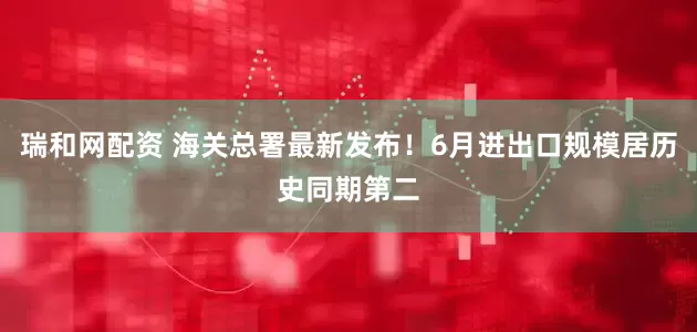瑞和网配资 海关总署最新发布！6月进出口规模居历史同期第二