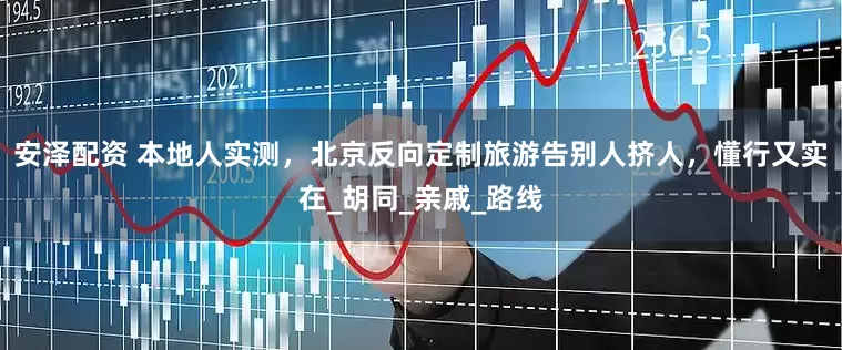 安泽配资 本地人实测，北京反向定制旅游告别人挤人，懂行又实在_胡同_亲戚_路线