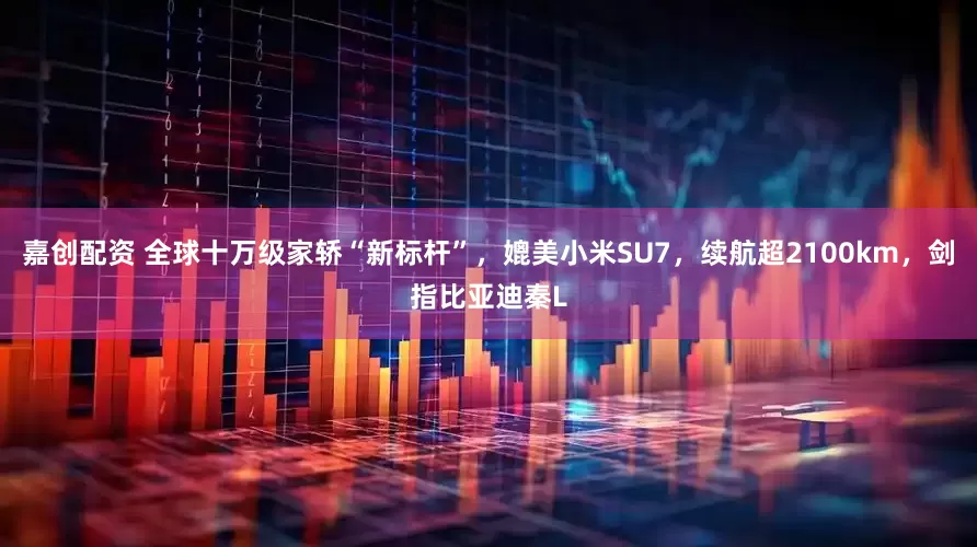 嘉创配资 全球十万级家轿“新标杆”，媲美小米SU7，续航超2100km，剑指比亚迪秦L