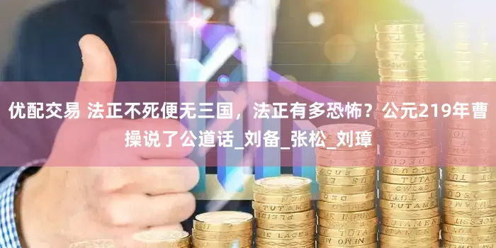 优配交易 法正不死便无三国，法正有多恐怖？公元219年曹操说了公道话_刘备_张松_刘璋