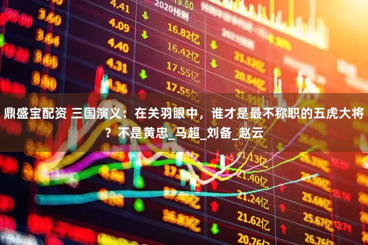 鼎盛宝配资 三国演义：在关羽眼中，谁才是最不称职的五虎大将？不是黄忠_马超_刘备_赵云