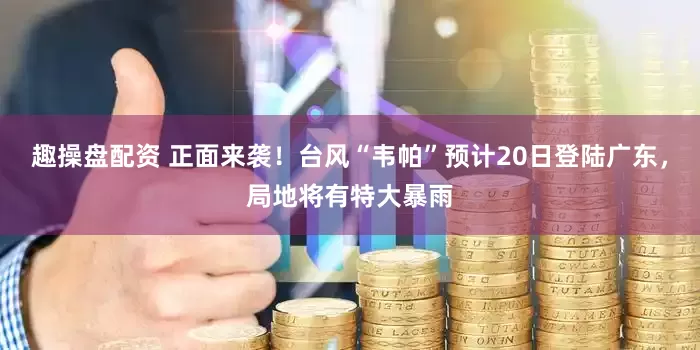 趣操盘配资 正面来袭！台风“韦帕”预计20日登陆广东，局地将有特大暴雨
