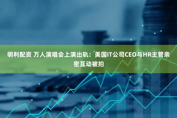 明利配资 万人演唱会上演出轨：美国IT公司CEO与HR主管亲密互动被拍