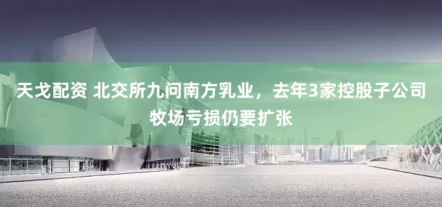天戈配资 北交所九问南方乳业，去年3家控股子公司牧场亏损仍要扩张