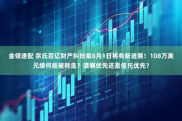 金领速配 宗氏百亿财产纠纷案8月1日将有新进展！108万美元缘何能被转走？遗嘱优先还是信托优先？