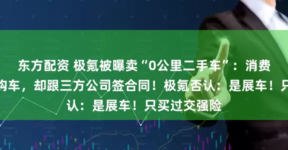 东方配资 极氪被曝卖“0公里二手车”：消费者在直营店购车，却跟三方公司签合同！极氪否认：是展车！只买过交强险