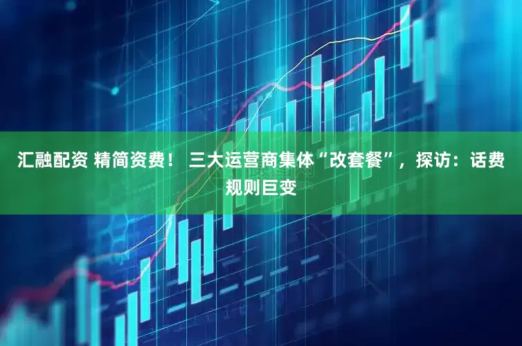 汇融配资 精简资费！ 三大运营商集体“改套餐”，探访：话费规则巨变