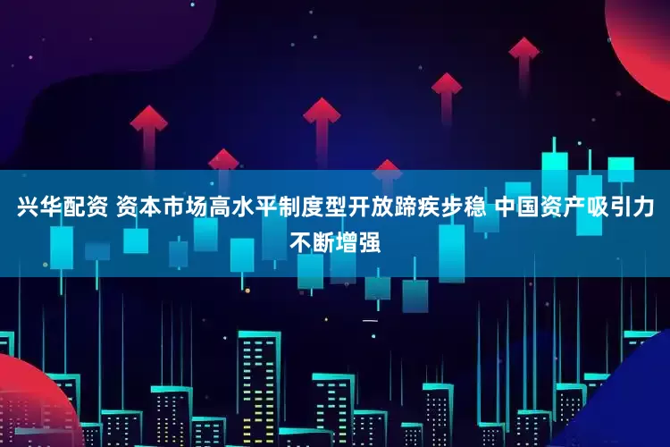 兴华配资 资本市场高水平制度型开放蹄疾步稳 中国资产吸引力不断增强