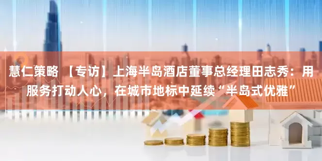 慧仁策略 【专访】上海半岛酒店董事总经理田志秀：用服务打动人心，在城市地标中延续“半岛式优雅”
