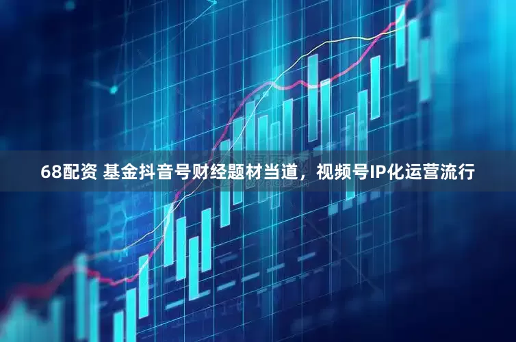 68配资 基金抖音号财经题材当道，视频号IP化运营流行