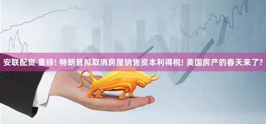 安联配资 重磅! 特朗普拟取消房屋销售资本利得税! 美国房产的春天来了?