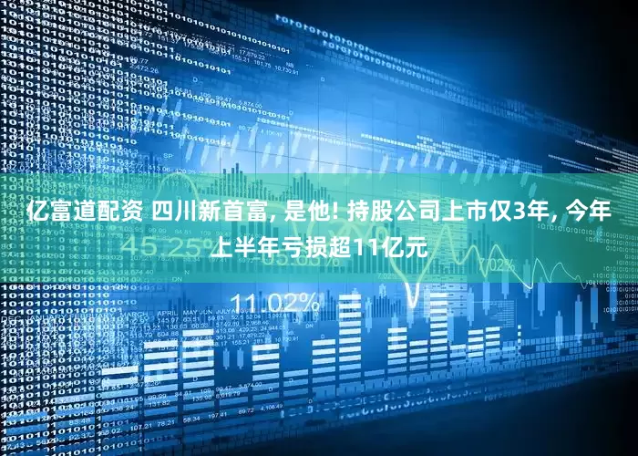 亿富道配资 四川新首富, 是他! 持股公司上市仅3年, 今年上半年亏损超11亿元