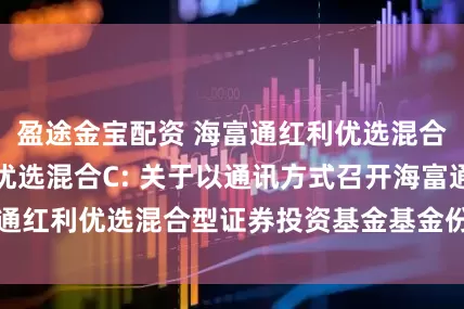 盈途金宝配资 海富通红利优选混合A,海富通红利优选混合C: 关于以通讯方式召开海富通红利优选混合型证券投资基金基金份额持有人大会的公告