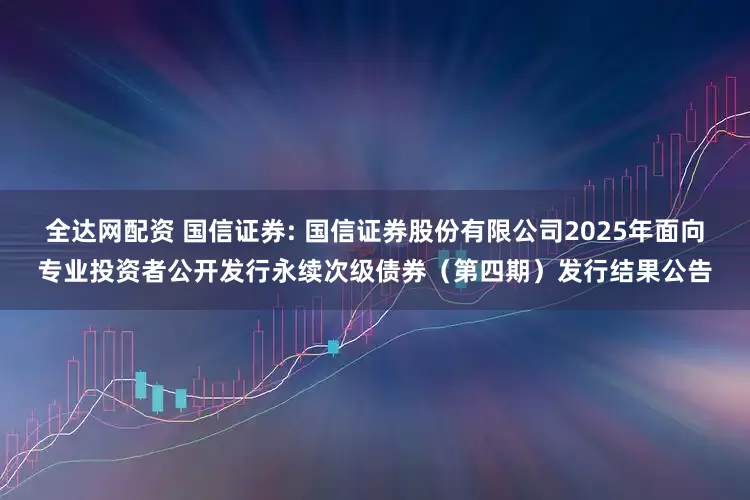 全达网配资 国信证券: 国信证券股份有限公司2025年面向专业投资者公开发行永续次级债券(第四期)发行结果公告