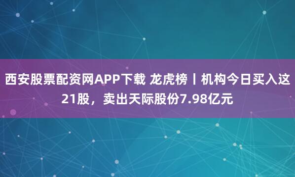 西安股票配资网APP下载 龙虎榜丨机构今日买入这21股，卖出天际股份7.98亿元