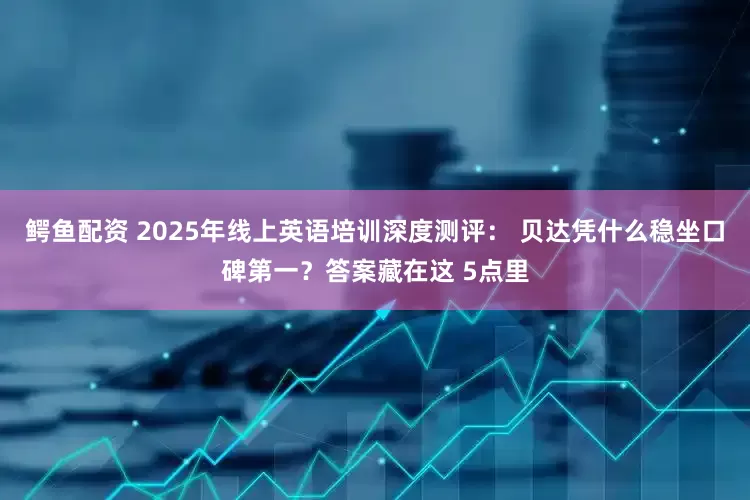 鳄鱼配资 2025年线上英语培训深度测评： 贝达凭什么稳坐口碑第一？答案藏在这 5点里
