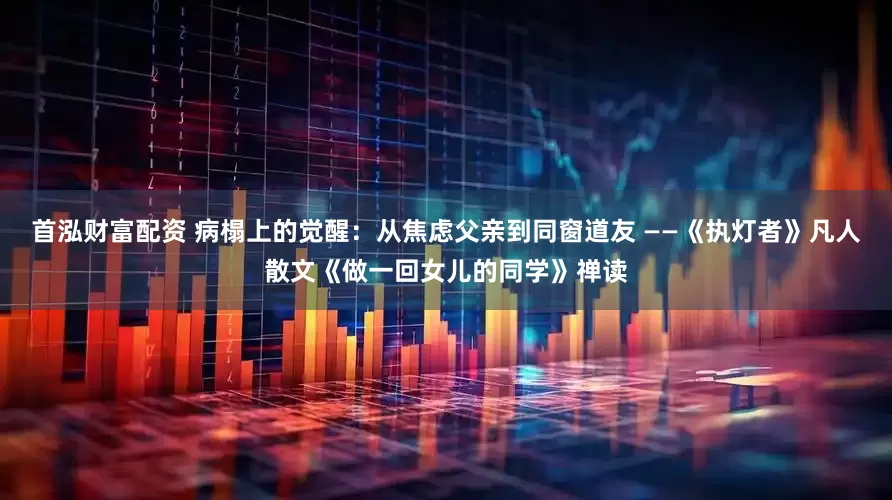 首泓财富配资 病榻上的觉醒:从焦虑父亲到同窗道友 ——《执灯者》凡人散文《做一回女儿的同学》禅读