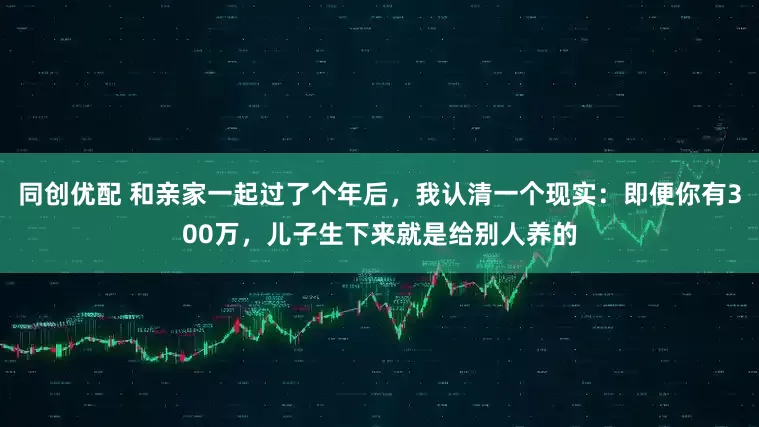 同创优配 和亲家一起过了个年后,我认清一个现实:即便你有300万,儿子生下来就是给别人养的