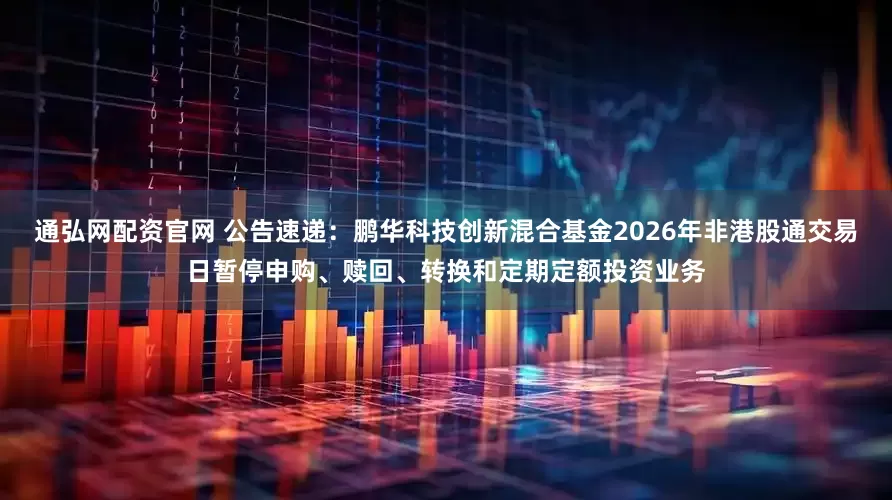 通弘网配资官网 公告速递：鹏华科技创新混合基金2026年非港股通交易日暂停申购、赎回、转换和定期定额投资业务