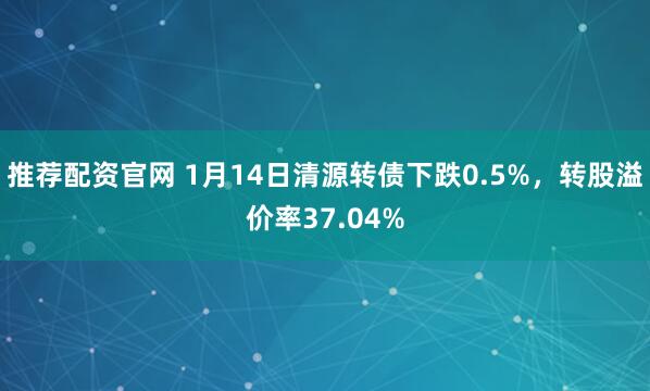 推荐配资官网 1月14日清源转债下跌0.5%，转股溢价率37.04%
