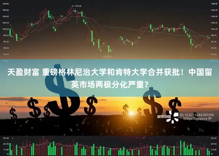 天盈财富 重磅格林尼治大学和肯特大学合并获批！中国留英市场两极分化严重？